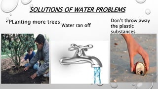 SOLUTIONS OF WATER PROBLEMS
• PLanting more trees
Water ran off
Don’t throw away
the plastic
substances