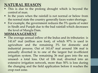 NATURAL REASON
 This is due to the prolong drought which is beyond the
control of man.
 In the years when the rainfall is not normal or below from
the normal state the country generally faces water shortage.
 For example, the government reduces the 5% quota of water
in Sindh and Punjab due to the bad rainfall which decreases
the level of Mangla Dam.
MISMANAGEMENT
 The average annual inflow of the Indus and its tributaries is
141.67 maf (million acre foot), of which 97% is used in
agriculture and the remaining 3% for domestic and
industrial process. Out of 141.67 maf around 106 maf is
annually diverted in to one of the largest but in-efficient
irrigation system. The remaining 36 maf goes into the sea
unused- a total loss. Out of 106 maf, diverted into an
extensive irrigation network, more than 50% is loss during
the changing and the field application before it reaches the
crop root zone.
 