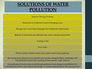 Improve Sewage Systems
Reduction in traditional water recharging areas
Sewage and wastewater drainage into traditional water bodies
Release of chemicals and effluents into rivers, streams and ponds.
reusing water
Save water
Protect surface inland waters and coastal waters from pollution
By having more plants in your garden you are preventing fertilizer, pesticides and
contaminated water from running off into nearby water sources.
Groundwater directive aims to protect groundwater from dangerous pollutants by
controlling the direct and indirect discharges of certain substances into the groundwater.
SOLUTIONS OF WATER
POLLUTION
 