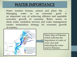 WATER IMPORTANCE
• Water sustains human, animal and plant life. ...
Managing water as an economic good is
an important way of achieving efficient and equitable
economic growth of economy. Better access to
clean water, sanitation services and water management
creates tremendous strategy for economic growth
of country.
Water Map of Pakistan
which indicates the
importance of water of
every area and
indicating the water
road in Pakistan.
 
