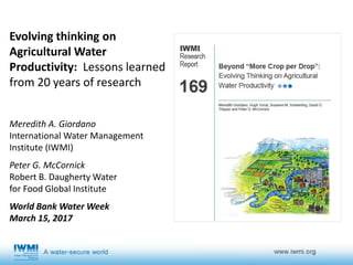 Evolving thinking on
Agricultural Water
Productivity: Lessons learned
from 20 years of research
Meredith A. Giordano
International Water Management
Institute (IWMI)
Peter G. McCornick
Robert B. Daugherty Water
for Food Global Institute
World Bank Water Week
March 15, 2017
 