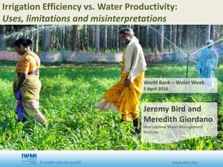 Irrigation Efficiency vs. Water Productivity:
Uses, limitations and misinterpretations
World Bank – Water Week
5 April 2016
Jeremy Bird and
Meredith Giordano
International Water Management
Institute
 