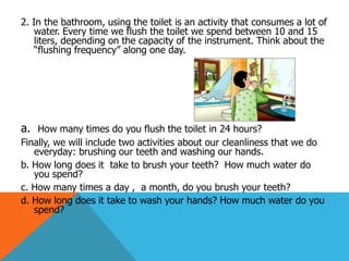 2. In the bathroom, using the toilet is an activity that consumes a lot of
    water. Every time we flush the toilet we spend between 10 and 15
    liters, depending on the capacity of the instrument. Think about the
    “flushing frequency” along one day.




a. How many times do you flush the toilet in 24 hours?
Finally, we will include two activities about our cleanliness that we do
   everyday: brushing our teeth and washing our hands.
b. How long does it take to brush your teeth? How much water do
   you spend?
c. How many times a day , a month, do you brush your teeth?
d. How long does it take to wash your hands? How much water do you
   spend?
 