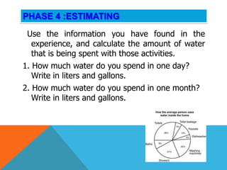 PHASE 4 :ESTIMATING
 Use the information you have found in the
  experience, and calculate the amount of water
  that is being spent with those activities.
1. How much water do you spend in one day?
   Write in liters and gallons.
2. How much water do you spend in one month?
   Write in liters and gallons.
 