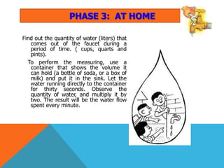 PHASE 3: AT HOME

Find out the quantity of water (liters) that
   comes out of the faucet during a
   period of time. ( cups, quarts and
   pints).
  To perform the measuring, use a
   container that shows the volume it
   can hold (a bottle of soda, or a box of
   milk) and put it in the sink. Let the
   water running directly to the container
   for thirty seconds. Observe the
   quantity of water, and multiply it by
   two. The result will be the water flow
   spent every minute.
 