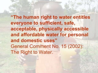 	“The human right to water entitles everyone to sufficient, safe, acceptable, physically accessible and affordable water for personal and domestic uses”General Comment No. 15 (2002): The Right to Water. 