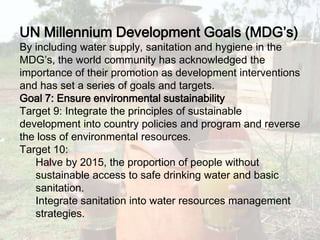 UN Millennium Development Goals (MDG’s)By including water supply, sanitation and hygiene in the MDG’s, the world community has acknowledged the importance of their promotion as development interventions and has set a series of goals and targets.Goal 7: Ensure environmental sustainabilityTarget 9: Integrate the principles of sustainable development into country policies and program and reverse the loss of environmental resources. Target 10: Halve by 2015, the proportion of people without sustainable access to safe drinking water and basic sanitation. Integrate sanitation into water resources management strategies. 