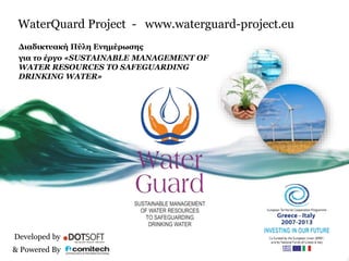 WaterQuard Project - www.waterguard-project.eu 
Διαδικτυακή Πύλη Ενημέρωσης 
για το έργο «SUSTAINABLE MANAGEMENT OF 
WATER RESOURCES ΤΟ SAFEGUARDING 
DRINKING WATER» 
Developed by 
& Powered By 
 