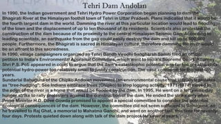 11
Tehri Dam Andolan
In 1990, the Indian government and Tehri Hydro Power Corporation began planning to dam the
Bhagirati River at the Himalayan foothill town of Tehri in Uttar Pradesh. Plans indicated that it would be
the fourth largest dam in the world. Damming the river at this particular location would lead to flooding
of the town and the displacement of up to ten thousand of its residents. Scientists also protested the
construction of the dam because of its proximity to the central Himalayan Seismic Gap. According to
leading scientists, an earthquake from the gap could easily destroy the dam and kill up to 500,000
people. Furthermore, the Bhagirati is sacred in Himalayan culture, therefore damming the river would
be an affront to this sacredness.
In 1990, village campaigners organized as Tehri Bandh Virodhi Sangharsh Samiti filed an official
petition to India’s Environmental Appraisal Committee, which went to India’s Supreme Court. Attorney
Shri P.S. Poti appeared in court to argue that the dam’s catastrophic potential was far too great, and its
potential hydro-power too relatively small to justify construction. The case continued for the next ten
years.
Sundarlal Bahuguna of the Chipko Andolan movement (an environmental cause that literally translates
as “tree-hugging”; See Indians embrace trees (Chipko) to stop logging activity, 1971-1974) moved to
the edge of the river in a home that would be flooded by the dam. In 1995, He went on a forty-nine-day
hunger strike to rally protesters against the construction of the dam. He ended the strike only when
Prime Minister H.D. Deve Gowda promised to appoint a special committee to consider the potential
ecological consequences of the dam. However, the committee did not seem sufficient to Bahuguna, so
he travelled to Raj Ghat, a memorial to Mahatma Gandhi, and went on another fast, this time for seventy-
four days. Protests quieted down along with talk of the dam project for several years.
 