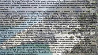 12
In July 2000, the group Vishwu Hindu Parishad began a campaign to force the government to cease the
construction of the Tehri dam. The group’s president, Ashok Singhal, initially appealed to the local government to
deny Tehri Hydrpower Corporation the right to begin construction. When his request was rejected, he began
using the slogan “Ganga aviral bahati tahe”, which translates roughly as “Let the Ganga (river) flow unhindered
eternally”.
In December 2000, hundreds of locals joined peaceful demonstrations, or dharna, in the streets the Tehri
submergence area. They used traditional dharna methods of sitting outside the perpetrators doorway, or in this
case sitting outside the construction site, without moving or taking food. Some protesters stayed in for more than
a month. On 6 January 2001, police forcibly removed the protesters, beating hundreds and arresting twenty-four.
At this point, Sunderlal Bahuguna joined the new campaign and led another hunger strike, which began on 9
December 2000. Several local families also participated in the fast. They were specifically protesting not only the
dam, but also the government’s failure to provide compensation or rehabilitation to people scheduled to be
displaced by the dams construction. Several weeks after the fast began, on 23 December 2000, the Information
and Public Relations Department released advertisements in national newspapers following an announcement
that engineers would be closing pressure relief tunnels and progressing with construction of the dam. The ads
claimed that the project was actually a “new chapter in development”, stressing that the increased use of
hydropower was a step towards modernity.
The Tehri Hydropower Corporation scheduled the closure of the tunnels for March 2001, and demanded that
residents leave their homes before then so that flooding of the Tehri region could begin. In response, VHP
president Ashok Singhal threatened a fast. Meanwhile, in January 2001 in the nearby village of Bhagirathi, the
Matu campaign organized protests against the dam. There, protesters stopped the progress of two trucks
moving earth in order to continue work. They would not allow the trucks to continue down the road. In response,
police stormed the campaigners with batons in a lathi charge on the orders of the Deputy Superintendent of
Police and the Sub-Divisional Magistrate of Uttar Pradesh. Twenty-four protesters were arrested, including
eleven women. The beatings continued after the protests ceased, as police entered homes and beat more than a
hundred people, including several children.
 