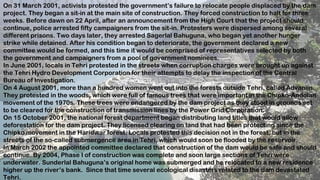 13
On 31 March 2001, activists protested the government’s failure to relocate people displaced by the dam
project. They began a sit-in at the main site of construction. They forced construction to halt for three
weeks. Before dawn on 22 April, after an announcement from the High Court that the project should
continue, police arrested fifty campaigners from the sit-in. Protesters were dispersed among several
different prisons. Two days later, they arrested Sagerlal Bahuguna, who began yet another hunger
strike while detained. After his condition began to deteriorate, the government declared a new
committee would be formed, and this time it would be comprised of representatives selected by both
the government and campaigners from a pool of government nominees.
In June 2001, locals in Tehri protested in the streets when corruption charges were brought up against
the Tehri Hydro Development Corporation for their attempts to delay the inspection of the Central
Bureau of Investigation.
On 4 August 2001, more than a hundred women went out into the forests outside Tehri, called Advaniin.
They protested in the woods, which were full of famous trees that were important in the Chipko-Andolan
movement of the 1970s. These trees were endangered by the dam project as they stood in grounds set
to be cleared for the construction of transmission lines by the Power Grid Corporation.
On 15 October 2001, the national forest department began distributing land titles that would allow
deforestation for the dam project. They licensed clearing on land that had been protecting since the
Chipko movement in the Haridwar forest. Locals protested this decision not in the forest, but in the
streets of the so-called submergence area in Tehri, which would soon be flooded by the reservoir.
In March 2002 the appointed committee declared that construction of the dam would be safe and should
continue. By 2004, Phase I of construction was complete and soon large sections of Tehri were
underwater. Sunderlal Bahuguna’s original home was submerged and he relocated to a new residence
higher up the river’s bank. Since that time several ecological disasters related to the dam devastated
Tehri.
 