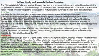 7
The Narmada is India’s largest westward-flowing river and is of immense religious and cultural importance to the
people living on its banks. It is also the subject of the largest river development project in the world, the Narmada
Valley Project, which envisages the construction of thirty large and hundreds of small dams along its length.
Overview:
Narmada Bachao Andolan (NBA) is an Indian social movement spearheaded by native tribals
, farmers, environmentalists and human rights activists against a number of large dam projects across
the Narmada River, which flows through the states of Gujarat, Madhya Pradesh and Maharashtra. Sardar
Sarovar Dam in Gujarat is one of the biggest dams on the river and was one of the first focal points of the
movement. It is part of the Narmada Dam Project, whose main aim is to provide irrigation and electricity to people
of the above states.
The mode of campaign under NBA includes court actions, hunger strikes, rallies and gathering support from
notable film and art personalities. The NBA, with its leading spokespersons Medha Patkar and Baba Amte,
received the Right Livelihood Award in 1991.
Formation:
There were many groups such as Gujarat-based Narmada Asargrastha Samiti, Madhya Pradesh-based Narmada
Ghati Nav Nirman Samiti (Committee for a New Life in the Narmada Valley) and Maharashtra-Based Narmada
Dharangrastha Samiti (Committee for Narmada Dam-Affected People) who either believed in the need for fair
rehabilitation plans for the people or who vehemently opposed dam construction despite a resettlement policy.[18]
Narmada Bachao Andolan was also joined by several NGOs with local people, professionals, and activists as the
founders with a non-violent approach.] It was led by Medha Patkar. Nationally, they wanted an alternative
structure of development and internationally, they wanted to build pressure on the World Bank to take
accountability.
 