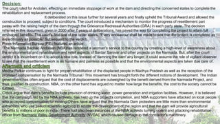 Decision:
The court ruled for Andolan, effecting an immediate stoppage of work at the dam and directing the concerned states to complete the
rehabilitation and replacement process.
It deliberated on this issue further for several years and finally upheld the Tribunal Award and allowed the
construction to proceed, subject to conditions. The court introduced a mechanism to monitor the progress of resettlement pari
passu with the raising height of the dam through the Grievance Redressal Authorities (GRA) in each party state. The decision
referred in this document, given in 2000 after 7 years of deliberations, has paved the way for completing the project to attain full
envisaged benefits. The court's final line of the order states, "Every endeavour shall be made to see that the project is completed as
expeditiously as possible” Subsequent to the verdict,
Press Information Bureau (PIB) featured an article:
"The Narmada Bachao Andolaan (NBA)has rendered a yeoman's service to the country by creating a high-level of awareness about
the environmental and rehabilitation and relief aspects of Sardar Sarovar and other projects on the Narmada. But, after the court
verdict it is incumbent on it to adopt a new role. Instead of 'damning the dam' any longer, it could assume the role of vigilant observer
to see that the resettlement work is as humane and painless as possible and that the environmental aspects are taken due care of.
Medha Patkar continues to fight for proper rehabilitation of the displaced people in Madhya Pradesh as well as the reception of the
promised compensation by the Narmada Tribunal.[ This movement has brought forth the different notions of development. The Indian
government has often argued that the cost of displacements are outweighed by the benefit derived from the Narmada Project, and
thus, justified its construction. NBA, on the other hand has argued no matter how large the benefits, the cost to the society cannot be
fulfilled.
Critics argue that dam's benefits include provision of drinking water, power generation and irrigation facilities. However, it is believed
that the campaign, led by the NBA activists, has held up the project's completion, and NBA supporters have attacked on local people
who accepted compensation for moving.Others have argued that the Narmada Dam protesters are little more than environmental
extremists, who use pseudoscientific agitprop to scuttle the development of the region and that the dam will provide agricultural
benefits to millions of poor in India.[ There had also been instances of the NBA activists turning violent and attacking rehabilitation
officer from Narmada Valley Development Authority (NVDA), which caused damage to the contractor's machinery.
 