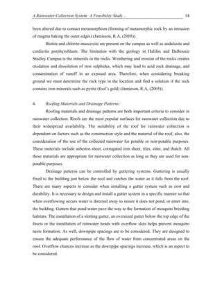 A Rainwater Collection System: A Feasibility Study…                                        14

been altered due to contact metamorphism (forming of metamorphic rock by an intrusion
of magma baking the outer edges) (Jamieson, R.A, (2005)).
       Biotite and chlorite-muscovite are present on the campus as well as andalusite and
cordierite porphyroblasts. The limitation with the geology in Halifax and Dalhousie
Studley Campus is the minerals in the rocks. Weathering and erosion of the rocks creates
oxidation and dissolution of iron sulphides, which may lead to acid rock drainage, and
contamination of runoff in an exposed area. Therefore, when considering breaking
ground we must determine the rock type in the location and find a solution if the rock
contains iron minerals such as pyrite (fool’s gold) (Jamieson, R.A, (2005)).


4.     Roofing Materials and Drainage Patterns:
       Roofing materials and drainage patterns are both important criteria to consider in
rainwater collection. Roofs are the most popular surfaces for rainwater collection due to
their widespread availability. The suitability of the roof for rainwater collection is
dependent on factors such as the construction style and the material of the roof, also, the
consideration of the use of the collected rainwater for potable or non-potable purposes.
These materials include asbestos sheet, corrugated iron sheet, tiles, slate, and thatch. All
these materials are appropriate for rainwater collection as long as they are used for non-
potable purposes.
       Drainage patterns can be controlled by guttering systems. Guttering is usually
fixed to the building just below the roof and catches the water as it falls from the roof.
There are many aspects to consider when installing a gutter system such as cost and
durability. It is necessary to design and install a gutter system in a specific manner so that
when overflowing occurs water is directed away to insure it does not pond, or enter into,
the building. Gutters that pond water pave the way to the formation of mosquito breeding
habitats. The installation of a slotting gutter, an oversized gutter below the top edge of the
fascia or the installation of rainwater heads with overflow slots helps prevent mosquito
nests formation. As well, downpipe spacings are to be considered. They are designed to
ensure the adequate performance of the flow of water from concentrated areas on the
roof. Overflow chances increase as the downpipe spacings increase, which is an aspect to
be considered.
 