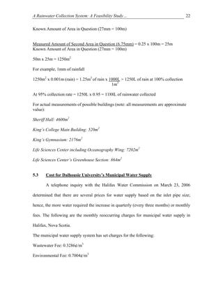 A Rainwater Collection System: A Feasibility Study…                                  22

Known Amount of Area in Question (27mm = 100m)


Measured Amount of Second Area in Question (6.75mm) = 0.25 x 100m = 25m
Known Amount of Area in Question (27mm = 100m)

50m x 25m = 1250m2

For example, 1mm of rainfall

1250m2 x 0.001m (rain) = 1.25m3 of rain x 1000L = 1250L of rain at 100% collection
                                           1m3

At 95% collection rate = 1250L x 0.95 = 1188L of rainwater collected

For actual measurements of possible buildings (note: all measurements are approximate
value):

Sheriff Hall: 4600m2

King’s College Main Building: 520m2

King’s Gymnasium: 2176m2

Life Sciences Center including Oceanography Wing: 7202m2

Life Sciences Center’s Greenhouse Section: 864m2


5.3    Cost for Dalhousie University’s Municipal Water Supply

       A telephone inquiry with the Halifax Water Commission on March 23, 2006

determined that there are several prices for water supply based on the inlet pipe size;

hence, the more water required the increase in quarterly (every three months) or monthly

fees. The following are the monthly reoccurring charges for municipal water supply in

Halifax, Nova Scotia.

The municipal water supply system has set charges for the following:

Wastewater Fee: 0.3286¢/m3

Environmental Fee: 0.7004¢/m3
 