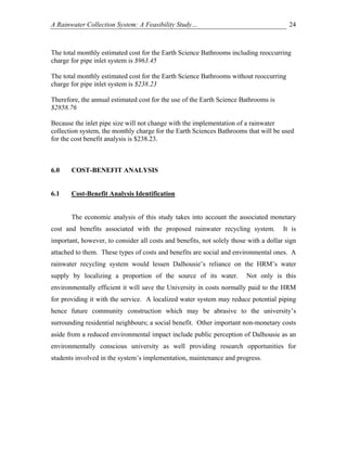 A Rainwater Collection System: A Feasibility Study…                                     24



The total monthly estimated cost for the Earth Science Bathrooms including reoccurring
charge for pipe inlet system is $963.45

The total monthly estimated cost for the Earth Science Bathrooms without reoccurring
charge for pipe inlet system is $238.23

Therefore, the annual estimated cost for the use of the Earth Science Bathrooms is
$2858.76

Because the inlet pipe size will not change with the implementation of a rainwater
collection system, the monthly charge for the Earth Sciences Bathrooms that will be used
for the cost benefit analysis is $238.23.



6.0    COST-BENEFIT ANALYSIS


6.1    Cost-Benefit Analysis Identification


       The economic analysis of this study takes into account the associated monetary
cost and benefits associated with the proposed rainwater recycling system.            It is
important, however, to consider all costs and benefits, not solely those with a dollar sign
attached to them. These types of costs and benefits are social and environmental ones. A
rainwater recycling system would lessen Dalhousie’s reliance on the HRM’s water
supply by localizing a proportion of the source of its water.           Not only is this
environmentally efficient it will save the University in costs normally paid to the HRM
for providing it with the service. A localized water system may reduce potential piping
hence future community construction which may be abrasive to the university’s
surrounding residential neighbours; a social benefit. Other important non-monetary costs
aside from a reduced environmental impact include public perception of Dalhousie as an
environmentally conscious university as well providing research opportunities for
students involved in the system’s implementation, maintenance and progress.
 