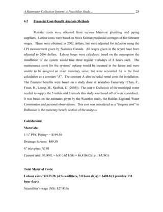 A Rainwater Collection System: A Feasibility Study…                                    25


6.2    Financial Cost-Benefit Analysis Methods


       Material costs were obtained from various Maritime plumbing and piping
suppliers. Labour costs were based on Nova Scotian provincial averages of fair labourer
wages. These were obtained in 2002 dollars, but were adjusted for inflation using the
CPI measurement given by Statistics Canada. All wages given in the report have been
adjusted to 2006 dollars. Labour hours were calculated based on the assumption the
installation of the system would take three regular workdays of 8 hours each. The
maintenance costs for the systems’ upkeep would be incurred in the future and were
unable to be assigned an exact monetary value, but were accounted for in the final
calculation as a constant “A”. The constant A also included rental costs for installation.
The financial benefits were based on a study done at Waterloo University (Chan, F.,
Finan, H., Leung, M., Skublak, C. (2005)). The cost to Dalhousie of the municipal water
needed to supply the 5 toilets and 3 urinals this study was based off of were considered.
It was based on the estimates given by the Waterloo study, the Halifax Regional Water
Commission and personal observations. This cost was considered as a “forgone cost” to
Dalhousie in the monetary benefit section of the analysis.


Calculations:

Materials:

1 ½” PVC Piping= = $199.50

Drainage Screens: $69.50

6” inlet pipe: $7.81

Cement tank: 30,000L = 6,810.62 USG = $6,810.62 (i.e. 1$/USG)



Total Material Costs:

Labour costs: $2633.28 (4 Steamfitters, 3 8 hour days) + $408.8 (1 plumber, 2 8
hour days)

Steamfitter’s wage (NS): $27.43/hr
 