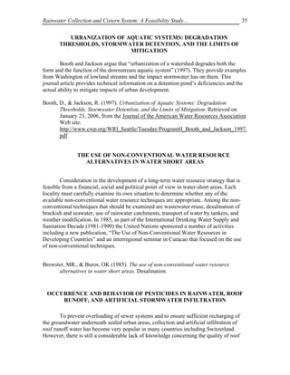 Rainwater Collection and Cistern System: A Feasibility Study...                            35


          URBANIZATION OF AQUATIC SYSTEMS: DEGRADATION
       THRESHOLDS, STORMWATER DETENTION, AND THE LIMITS OF
                           MITIGATION

        Booth and Jackson argue that “urbanization of a watershed degrades both the
form and the function of the downstream aquatic system” (1997). They provide examples
from Washington of lowland streams and the impact stormwater has on them. This
journal article provides technical information on a detention pond’s deficiencies and the
actual ability to mitigate impacts of urban development.

Booth, D., & Jackson, R. (1997). Urbanization of Aquatic Systems: Degradation
       Thresholds, Stormwater Detention, and the Limits of Mitigation. Retrieved on
       January 23, 2006, from the Journal of the American Water Resources Association
       Web site:
       http://www.cwp.org/WRI_Seattle/Tuesday/ProgramH_Booth_and_Jackson_1997.
       pdf


               THE USE OF NON-CONVENTIONAL WATER RESOURCE
                 ALTERNATIVES IN WATER SHORT AREAS


        Consideration in the development of a long-term water resource strategy that is
feasible from a financial, social and political point of view in water-short areas. Each
locality must carefully examine its own situation to determine whether any of the
available non-conventional water resource techniques are appropriate. Among the non-
conventional techniques that should be examined are wastewater reuse, desalination of
brackish and seawater, use of rainwater catchments, transport of water by tankers, and
weather modification. In 1985, as part of the International Drinking Water Supply and
Sanitation Decade (1981-1990) the United Nations sponsored a number of activities
including a new publication, “The Use of Non-Conventional Water Resources in
Developing Countries” and an interregional seminar in Curacao that focused on the use
of non-conventional techniques.


Brewster, MR., & Buros, OK (1985). The use of non-conventional water resource
      alternatives in water short areas. Desalination.


 OCCURRENCE AND BEHAVIOR OF PESTICIDES IN RAINWATER, ROOF
     RUNOFF, AND ARTIFICIAL STORMWATER INFILTRATION

        To prevent overloading of sewer systems and to ensure sufficient recharging of
the groundwater underneath sealed urban areas, collection and artificial infiltration of
roof runoff water has become very popular in many countries including Switzerland.
However, there is still a considerable lack of knowledge concerning the quality of roof
 