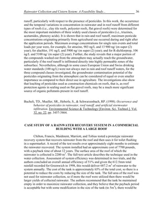 Rainwater Collection and Cistern System: A Feasibility Study...                            36

runoff, particularly with respect to the presence of pesticides. In this work, the occurrence
and the temporal variations in concentration in rainwater and in roof runoff from different
types of roofs (i.e., clay tile roofs, polyester roofs, flat gravel roofs) were determined for
the most important members of three widely used classes of pesticides (i.e., triazines,
acetamides, phenoxy acids). It is shown that in rain and roof runoff, maximum pesticide
concentrations originating primarily from agricultural use occurred during and right after
the application periods. Maximum average concentrations for single rain events and total
loads per year were, for example, for atrazine, 903 ng/L and 13 900 ng/ (m super (2)
year); for alachlor, 191 ng/L and 5900 ng/ (m super (2) year); and for R-dichlorprop, 106
ng/L and 5100 ng/ (m super (2) year). Further, the study reveals that a major portion of
the compounds washed out from the atmosphere may actually reach the groundwater,
particularly if the roof runoff is infiltrated directly into highly permeable zones of the
subsurface. Nevertheless, although in some cases European Union and Swiss drinking
water standards (100 ng/L) were not always met in rain and roof runoff waters, for the
three compound classes investigated, the groundwater contamination potential of the
pesticides originating from the atmosphere can be considered of equal or even smaller
importance as compared to their direct use in agriculture. The investigations also show
that leaching of pesticides used as construction chemicals on roofs, that is, as roof
protection agents in sealing used on flat gravel roofs, may be a much more significant
source of organic pollutants present in roof runoff.


Bucheli, TD., Mueller, SR., Heberle, S., & Schwarzenbach, RP. (1998). Occurrence and
       behavior of pesticides in rainwater, roof runoff, and artificial stormwater
       infiltration. Environmental Science & Technology [Environ. Sci. Technol.]. Vol.
       32, no. 22, pp. 3457-3464.


CASE STUDY OF A RAINWATER RECOVERY SYSTEM IN A COMMERCIAL
                 BUILDING WITH A LARGE ROOF

        Chilton, Francis, Maidment, Marriott, and Tobias tested a prototype rainwater
recovery system that recovers rainwater from the roof and then uses it for toilet flushing
in a supermarket. A record of the test results over approximately eight months to estimate
the rainwater recovered. The system installed had an approximate cost of 7700 pounds,
with a payback time of about 12 years. The surface area of the roof of which the
rainwater is collected is 2200 m2. The full-text article describes the technique used in the
water collection. Assessment of system efficiency was determined in two trials, and the
authors concluded an overall annual efficiency of 51% and given the 612.5mm total
rainfall recorded for Greenwich in 1998, this would deliver 687.2 m3 of rainwater to the
system annually. The cost of the tank is approximately 65% of the total cost, so there is a
potential to reduce the costs by reducing the size of the tank. The full area of the roof was
not used for rainwater collection, so if more the roof were utilized then there would be
larger yields of collected rainwater. The authors recommend that the tank be maintained
empty in order to maximize rainwater collection, and they believe that the payback period
is acceptable but with some modification in the size of the tank (to 5m3), there would be
 