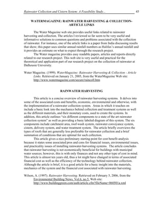 Rainwater Collection and Cistern System: A Feasibility Study...                           45


     WATERMAGAZINE: RAINWATER HARVESTING & COLLECTION-
                       ARTICLE LINKS

        The Water Magazine web site provides useful links related to rainwater
harvesting and collection. The articles I reviewed so far seem to be very useful and
informative solutions to common questions and problems associated with the collection
of rainwater. For instance, one of the article links is a paper from India discussing results
that show; this paper uses similar annual rainfall numbers as Halifax’s annual rainfall and
it provides an estimate on what to expect through the research project.
        The Water magazine provides easy readable papers, articles and reports directly
related to our research project. This web site is very useful and practical for the
theoretical and application part of our research project on the collection of rainwater at
Dalhousie University.

Water Magazine. (1999). WaterMagazine: Rainwater Harvesting & Collection - Article
      Links. Retrieved on January 21, 2005, from the WaterMagazine Web site:
      http://www.watermagazine.com/secure/raincoll.htm


                             RAINWATER HARVESTING

        This article is a concise overview of rainwater harvesting systems. It delves into
some of the associated costs and benefits, economic, environmental and otherwise, with
the implementation of a rainwater collection system. Areas in which it touches on
include a basic look into the mechanics behind collection and treatment systems as well
as the different materials, and their monetary costs, used to create the systems. In
addition, this article outlines “six different components to a state of the art rainwater
collection system” as well as providing a basic labeled diagram of this system. The six
components include catchment area, roof-wash system, rainwater conveyance system,
cistern, delivery system, and water treatment system. The article briefly overviews the
types of roofs that are generally less preferable for rainwater collection and a brief
summation of conditions that are optimal for such collection.
        This article gives a nice preliminary starting point for cost benefit analysis
because it states some associated pros and cons for financial issues, environmental issues,
and practicality issues of installing rainwater-harvesting systems. The article concludes
that rainwater harvesting is not economically beneficial for buildings with municipal
water sources; however, this is with only finances and not any other type of cost in mind.
This article is almost ten years old, thus a lot might have changed in terms of associated
financial cost as well as the efficiency of the technology behind rainwater collection.
Although the article is brief, it is a good article for a basic insight into the materials,
mechanics of the system and the financial cost associated with rainwater harvesting.

Wilson, A. (1997). Rainwater Harvesting. Retrieved on February 5, 2006, from the
      Environmental Building News. Vol.6, no.5, Web site:
      http://www.buildinggreen.com/auth/article.cfm?fileName=060501a.xml
 