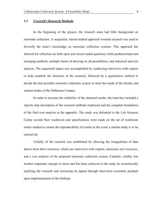 A Rainwater Collection System: A Feasibility Study…                                         4


1.3    Creswell’s Research Methods


       In the beginning of the project, the research team had little background on

rainwater collection. A sequential, mixed method approach towards research was used to

diversify the team’s knowledge on rainwater collection systems. This approach has

allowed for reflection on both open and closed ended questions, both predetermined and

emerging methods, multiple forms of drawing on all possibilities, and statistical and text

analysis. The sequential aspect was accomplished by conducting interviews with experts

to help establish the direction of the research, followed by a quantitative method to

decide the best possible rainwater collection system to meet the needs of the faculty and

student bodies of the Dalhousie Campus.

       In order to increase the reliability of the obtained results, the team has included a

step-by-step description of the research methods employed and the complete breakdown

of the final cost analysis in the appendix. The study was delimited to the Life Sciences

Centre second floor washroom and specifications were made on the set of washroom

toilets studied to ensure the reproducibility of results in the event a similar study is to be

carried out.

       Validity of the research was established by allowing the triangulation of data

drawn from three resources, which are interviews with experts, electronic text resources,

and a cost analysis of the proposed rainwater collection system. Catalytic validity was

another important concept to stress and has been achieved in the study by economically

typifying the research and increasing its appeal through short-term economic payback

upon implementation of the findings.
 
