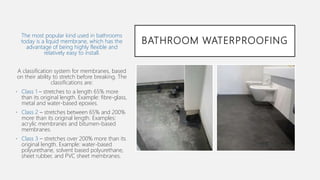 BATHROOM WATERPROOFING
The most popular kind used in bathrooms
today is a liquid membrane, which has the
advantage of being highly flexible and
relatively easy to install.
A classification system for membranes, based
on their ability to stretch before breaking. The
classifications are:
• Class 1 – stretches to a length 65% more
than its original length. Example: fibre-glass,
metal and water-based epoxies.
• Class 2 – stretches between 65% and 200%
more than its original length. Examples:
acrylic membranes and bitumen-based
membranes.
• Class 3 – stretches over 200% more than its
original length. Example: water-based
polyurethane, solvent based polyurethane,
sheet rubber, and PVC sheet membranes.
 