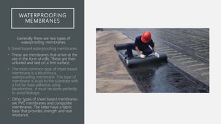 WATERPROOFING
MEMBRANES
Generally there are two types of
waterproofing membranes:
1) Sheet based waterproofing membranes
• These are membranes that arrive at the
site in the form of rolls. These are then
unfurled and laid on a firm surface.
• The most common type of sheet based
membrane is a bituminous
waterproofing membrane. This type of
membrane is stuck to the substrate with
a hot tar base adhesive using
blowtorches. It must be done perfectly
to avoid leakage.
• Other types of sheet based membranes
are PVC membranes and composite
membranes. The latter have a fabric
base that provides strength and tear
resistance.
 