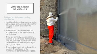 WATERPROOFING
MEMBRANES
2) Liquid applied waterproofing
membranes
• Liquid applied membranes come to the
site in liquid form, which are then either
sprayed or brush-applied on the
surface.
• The thickness can be controlled by
applying more of the liquid chemical
per unit area.
• These are generally considered to be
superior to sheet based membranes as
they are joint-free. However care must
be taken in application to provide just
the right thickness.
• The membrane can tear or break if it is
too thin. The adhesion of the
membrane to concrete must be good.
 