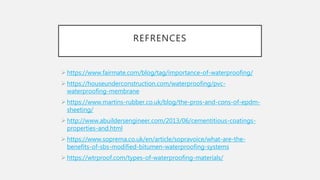 REFRENCES
 https://www.fairmate.com/blog/tag/importance-of-waterproofing/
 https://houseunderconstruction.com/waterproofing/pvc-
waterproofing-membrane
 https://www.martins-rubber.co.uk/blog/the-pros-and-cons-of-epdm-
sheeting/
 http://www.abuildersengineer.com/2013/06/cementitious-coatings-
properties-and.html
 https://www.soprema.co.uk/en/article/sopravoice/what-are-the-
benefits-of-sbs-modified-bitumen-waterproofing-systems
 https://wtrproof.com/types-of-waterproofing-materials/
 