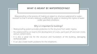 WHAT IS MEANT BY WATERPROOFING?
Waterproofing is the process of making an object or structure waterproof or water-
resistant so that it remains relatively unaffected by water or resisting the ingress of water
under specified conditions.
Why is it important for buildings?
• Waterproofing system provides protection to the structure from water ingress.
• No waterproofing can lead to the development of cracks, paint peel off and even molds
and air contaminants.
• It is also a great risk for the structure and foundation of the building, damaging
reinforced steel.
• It can also create health problems for the inhabitants.
 