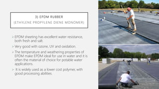 3) EPDM RUBBER
(ETHYLENE PROPYLENE DIENE MONOMER)
EPDM sheeting has excellent water resistance,
both fresh and salt.
Very good with ozone, UV and oxidation.
The temperature and weathering properties of
EPDM make EPDM ideal for use in water and it is
often the material of choice for potable water
applications.
 It is widely used as a lower cost polymer, with
good processing abilities.
 