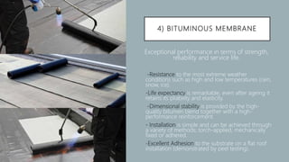 4) BITUMINOUS MEMBRANE
Exceptional performance in terms of strength,
reliability and service life.
 -Resistance to the most extreme weather
conditions such as high and low temperatures (rain,
snow, ice).
 -Life expectancy is remarkable, even after ageing it
retains its pliability and elasticity.
 -Dimensional stability is provided by the high-
quality bitumen blend together with a high-
performance reinforcement.
 - Installation is simple and can be achieved through
a variety of methods; torch-applied, mechanically
fixed or adhered.
 -Excellent Adhesion to the substrate on a flat roof
installation (demonstrated by peel testing).
 