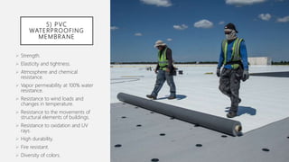 5) PVC
WATERPROOFING
MEMBRANE
 Strength.
 Elasticity and tightness.
 Atmosphere and chemical
resistance.
 Vapor permeability at 100% water
resistance.
 Resistance to wind loads and
changes in temperature.
 Resistance to the movements of
structural elements of buildings.
 Resistance to oxidation and UV
rays.
 High durability.
 Fire resistant.
 Diversity of colors.
 