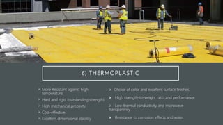 6) THERMOPLASTIC
 More Resistant against high
temperature.
 Hard and rigid (outstanding strength).
 High mechanical property.
 Cost-effective.
 Excellent dimensional stability.
 Choice of color and excellent surface finishes.
 High strength-to-weight ratio and performance.
 Low thermal conductivity and microwave
transparency.
 Resistance to corrosion effects and water.
 