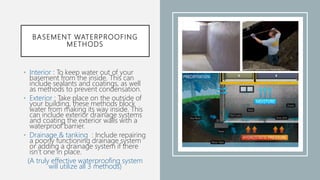 BASEMENT WATERPROOFING
METHODS
• Interior : To keep water out of your
basement from the inside. This can
include sealants and coatings, as well
as methods to prevent condensation.
• Exterior : Take place on the outside of
your building, these methods block
water from making its way inside. This
can include exterior drainage systems
and coating the exterior walls with a
waterproof barrier.
• Drainage & tanking : Include repairing
a poorly functioning drainage system
or adding a drainage system if there
isn’t one in place.
(A truly effective waterproofing system
will utilize all 3 methods)
 