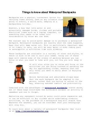 Things to know about Waterproof Backpacks
Backpacks are a popular, convenient option for
carrying items around, used on any occasion from
going to school, a quick walk, camping or a
backpacking holiday.

However, a bag that lets water in and
potentially damages books, clothes and portable
electrical items such as a laptop computer, is
something that needs to be taken into
consideration by those who use them.

The easiest way to avoid water damage is to purchase a waterproof
backpack. Waterproof backpacks are exactly what the name suggests,
bags that will keep water out. This is particularly important when
it is likely to rain, you will be near water or even taking part
in watersports or activities like rock climbing.

These backpacks are available in a variety of sizes and styles, so
there is sure to be one to suit your needs. Using one of these
bags will remove some of the stress of packing because you can
focus on what you need to take with you, not how you will keep it
dry.
                  It will also allow you to relax and focus on the
                  activities you are doing instead of watching the
                  sky for approaching clouds, meaning that the
                  only thing you need to worry about is enjoying
                  yourself.

                  Secure fastenings and adjustable straps mean
                  that the each backpack can be adapted to the
                  person, rather than you having to adjust to the
                  bag, ensuring extreme comfort and practicality.

Combined with the advantages of waterproof backpacks stated above,
one of these bags could make the difference between an activity to
remember and one to forget.

Replacing any equipment ruined by water could prove expensive and
it can be difficult to dry clothes while undertaking outdoors
activities, so the purchase of a waterproof bag will ensure that
whatever the weather, you can be confident that your belongings
will stay dry.

To learn more about a variety of waterproof backpacks then visit
us at http://swissarmybackpacks.org.
 