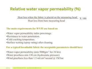 Relative water vapor permeability (%)
Heat loss when the fabric is placed on the measuring head X 100
Heat loss from bare measuring head
The main requirements for WVPI are based on
•Water vapor permeability index percentage.
•Resistance to water penetration.
•Cold cracking temperature.
•Surface wetting (spray rating) after cleaning.
For a typical breathable fabric the acceptable parameters should have
•Water-vapor permeability (min 5000gm-2 for 24 hrs)
•Water proofness min 130 cm (hydrostatic pressure)
•Wind proofness less than 1.5 ml/cm2/second @ 1M bar
14/3/2014 Vignesh Dhanabalan (M.Tech) - vigneshdhanabalan@hotmail.com
 