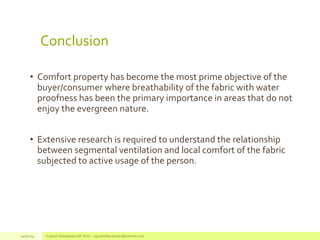 Conclusion
• Comfort property has become the most prime objective of the
buyer/consumer where breathability of the fabric with water
proofness has been the primary importance in areas that do not
enjoy the evergreen nature.
• Extensive research is required to understand the relationship
between segmental ventilation and local comfort of the fabric
subjected to active usage of the person.
14/3/2014 Vignesh Dhanabalan (M.Tech) - vigneshdhanabalan@hotmail.com
 