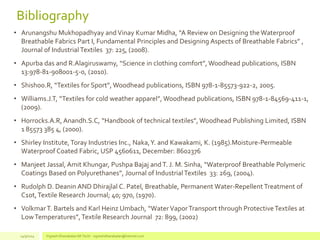 Bibliography
• Arunangshu Mukhopadhyay and Vinay Kumar Midha, “A Review on Designing the Waterproof
Breathable Fabrics Part I, Fundamental Principles and Designing Aspects of Breathable Fabrics” ,
Journal of IndustrialTextiles 37: 225, (2008).
• Apurba das and R.Alagiruswamy, “Science in clothing comfort”, Woodhead publications, ISBN
13:978-81-908001-5-0, (2010).
• Shishoo.R, “Textiles for Sport”, Woodhead publications, ISBN 978-1-85573-922-2, 2005.
• Williams.J.T, “Textiles for cold weather apparel”, Woodhead publications, ISBN 978-1-84569-411-1,
(2009).
• Horrocks.A.R, Anandh.S.C, “Handbook of technical textiles”, Woodhead Publishing Limited, ISBN
1 85573 385 4, (2000).
• Shirley Institute,Toray Industries Inc., Naka,Y. and Kawakami, K. (1985).Moisture-Permeable
Waterproof Coated Fabric, USP 4560611, December: 8602376
• Manjeet Jassal, Amit Khungar, Pushpa Bajaj and T. J. M. Sinha, “Waterproof Breathable Polymeric
Coatings Based on Polyurethanes”, Journal of IndustrialTextiles 33: 269, (2004).
• Rudolph D. Deanin AND Dhirajlal C. Patel, Breathable, Permanent Water-Repellent Treatment of
C1ot,Textile Research Journal; 40; 970, (1970).
• VolkmarT. Bartels and Karl Heinz Umbach, “WaterVaporTransport through ProtectiveTextiles at
LowTemperatures”, Textile Research Journal 72: 899, (2002)
14/3/2014 Vignesh Dhanabalan (M.Tech) - vigneshdhanabalan@hotmail.com
 