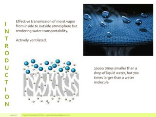 I
N
T
R
O
D
U
C
T
I
O
N
20000 times smaller than a
drop of liquid water, but 700
times larger than a water
molecule
Effective transmission of moist vapor
from inside to outside atmosphere but
rendering water transportability.
Actively ventilated.
14/3/2014 Vignesh Dhanabalan (M.Tech) - vigneshdhanabalan@hotmail.com
 
