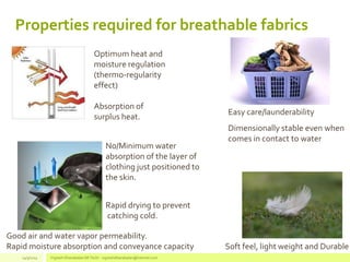 Properties required for breathable fabrics
Soft feel, light weight and Durable
Easy care/launderability
Rapid drying to prevent
catching cold.
Good air and water vapor permeability.
Rapid moisture absorption and conveyance capacity
Optimum heat and
moisture regulation
(thermo-regularity
effect)
Absorption of
surplus heat.
Dimensionally stable even when
comes in contact to water
No/Minimum water
absorption of the layer of
clothing just positioned to
the skin.
14/3/2014 Vignesh Dhanabalan (M.Tech) - vigneshdhanabalan@hotmail.com
 