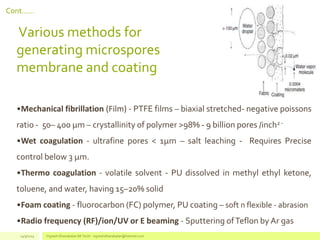 Cont……
Various methods for
generating microspores
membrane and coating
•Mechanical fibrillation (Film) - PTFE films – biaxial stretched- negative poissons
ratio - 50– 400 µm – crystallinity of polymer >98% - 9 billion pores /inch2 -
•Wet coagulation - ultrafine pores < 1µm – salt leaching - Requires Precise
control below 3 µm.
•Thermo coagulation - volatile solvent - PU dissolved in methyl ethyl ketone,
toluene, and water, having 15–20% solid
•Foam coating - fluorocarbon (FC) polymer, PU coating – soft n flexible - abrasion
•Radio frequency (RF)/ion/UV or E beaming - Sputtering ofTeflon by Ar gas
14/3/2014 Vignesh Dhanabalan (M.Tech) - vigneshdhanabalan@hotmail.com
 