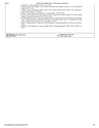 11/23/13 Waterproof breathable fabrics: Technologies and practices
www.textiletoday.com.bd/magazine/print/746 5/5
Polyurethanes”, Journal of Industrial Textiles 33: 269, (2004).
Rudolph D. Deanin AND Dhirajlal C. Patel, Breathable, Permanent Water-Repellent Treatment of C1ot, Textile Research
Journal; 40; 970, (1970).
Volkmar T. Bartels and Karl Heinz Umbach, “Water Vapor Transport through Protective Textiles at Low Temperatures”,
Textile Research Journal 72: 899, (2002)
Holme, I., “Porous Polymers and Fusible Films”, J. Coated Fabrics15, 198–204 (1985).
Hae Wook Ahn, Chung Hee Park and Seung Eun Chung, “Waterproofand breathable properties of nanoweb applied
clothing”, Textile Research Journal 81(14) 1438–1447. (2011).
Roohollah Bagherzadeh, Masoud Latifi, Saeed Shaikhzadeh Najar1, Mohammad Amani Tehran, Mohsen Gorji and Lingxue
Kong, “Transport properties of multi-layer fabric based on electrospun nanofiber mats as a breathable barrier textile
material”, Textile Research Journal 82(1) 70–76. September 14, (2011).
Sanjay S. Chaudhari, Rupali S. Chitnis and Dr. Rekha Ramkrishnan, ”Waterproof Breathable Active Sports Wear Fabrics”,
(2010).
Apurba das and R.Alagiruswamy, “Science in clothing comfort”, Woodhead publications, ISBN 13:978-81-908001-5-0,
(2010).
BTT Subscription : BDT 1,000(12 issues)
KBTC Membership: BDT 5,000(5 years)
Call: 88-02-9863105
Bangladesh Textile Today
Issue: October , 2013
 