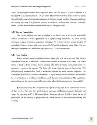 Waterproof breathable fabrics: Technologies and practices March 14, 2014
Vignesh Dhanabalan (M.Tech)
10
water. The coating obtained on wet coagulation shows ultrafine pores of < 1µm, in addition to a
honeycomb skin core structure of 1–20 µm pores. The formation of these micro pores was due to
the subtle difference in the rates of coagulation at the resin particle interface. Precise control over
the coating operation is required to generate a consistent, uniform pore structure, preferably
below 3 µm for optimum balance of breathability and water proofness.
5.2.3 Thermo Coagulation
The coating polymer can also be applied to the fabric from a mixture of a relatively
volatile solvent mixed with a proportion of a higher boiling nonsolvent. PU-based coating
technique operates on thermo-coagulation technique. PU is dissolved in a solvent mixture of
methyl ethyl ketone, toluene, and water, having 15–20% solids and coated on the fabric. The low
boiling solvent evaporates and leads to precipitation of PU in the nonsolvent.
5.2.4 Foam Coating
In this method, water based polyurethane/ polyacrylic acid esters are used. The foam is
stabilized with the aid of additives. Then the foam is coated on one side of the fabric. The coated
fabric is dried to form a micro porous coating. The fabric is finally calendared under low
pressure to compress the coatings. The foam cells being relatively large, a fluorocarbon (FC)
polymer based water-repellent finish is applied to improve the water resistant properties. The
water vapor permeability of foam-coated fabrics is higher and their water resistance was found to
be lower than those of non foam-coated fabrics with the same coating thickness. The water vapor
permeability and the water resistance become higher when the foaming speed is increased [1].
Polyurethane-based (PU) polymers have high flexibility even at low temperature because
of their low Tg. They also have good abrasion resistance and high resistance to chemicals and
water. As compared to PVC, PU coated fabrics form are soft and flexible without the aid of
plasticizers. In the absence of plasticizers the coated fabrics can withstand dry-cleaning and
washing.
 