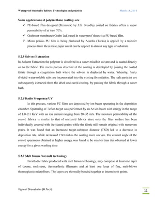 Waterproof breathable fabrics: Technologies and practices March 14, 2014
Vignesh Dhanabalan (M.Tech)
11
Some applications of polyurethane coatings are
 PU-based film designed (Permatex) by J.B. Broadley coated on fabrics offers a vapor
permeability of at least 70%.
 Grabotter membrane (Grabo Ltd.) used in waterproof shoes is a PU-based film.
 Micro porous PU film is being produced by Acordis (Tarka) is applied by a transfer
process from the release paper and it can be applied to almost any type of substrate
5.2.5 Solvent Extraction
In Solvent Extraction the polymer is dissolved in a water-miscible solvent and is coated directly
on to the fabric. The micro porous structure of the coating is developed by passing the coated
fabric through a coagulation bath where the solvent is displaced by water. Whereby, finely
divided water-soluble salts are incorporated into the coating formulation. The salt particles are
subsequently extracted from the dried and cured coating, by passing the fabric through a water
bath.
5.2.6 Radio Frequency/UV
In this process, various FC films are deposited by ion beam sputtering in the deposition
chamber. Sputtering of Teflon target was performed by an Ar ion beam with energy in the range
of 1.0–2.1 KeV with an ion current ranging from 20–35 mA. The moisture permeability of the
coated fabrics is similar to that of uncoated fabrics since only the fiber surface has been
individually covered with the coated grains while the fabric still remain original with numerous
pores. It was found that an increased target-substrate distance (TSD) led to a decrease in
deposition rate, while decreased TSD makes the coating more uneven. The contact angle of the
coated specimens obtained at higher energy was found to be smaller than that obtained at lower
energy for a given washing time.
5.2.7 Melt blown /hot melt technology
Breathable fabric produced with melt blown technology, may comprise at least one layer
of course, melt-spun, thermoplastic filaments and at least one layer of fine, melt-blown
thermoplastic microfibers. The layers are thermally bonded together at intermittent points.
 