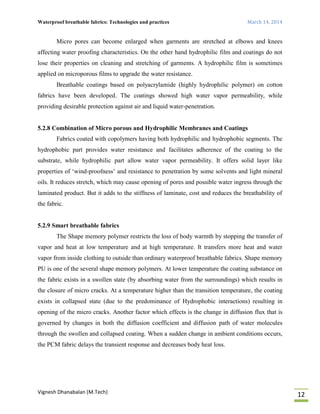 Waterproof breathable fabrics: Technologies and practices March 14, 2014
Vignesh Dhanabalan (M.Tech)
12
Micro pores can become enlarged when garments are stretched at elbows and knees
affecting water proofing characteristics. On the other hand hydrophilic film and coatings do not
lose their properties on cleaning and stretching of garments. A hydrophilic film is sometimes
applied on microporous films to upgrade the water resistance.
Breathable coatings based on polyacrylamide (highly hydrophilic polymer) on cotton
fabrics have been developed. The coatings showed high water vapor permeability, while
providing desirable protection against air and liquid water-penetration.
5.2.8 Combination of Micro porous and Hydrophilic Membranes and Coatings
Fabrics coated with copolymers having both hydrophilic and hydrophobic segments. The
hydrophobic part provides water resistance and facilitates adherence of the coating to the
substrate, while hydrophilic part allow water vapor permeability. It offers solid layer like
properties of ‘wind-proofness’ and resistance to penetration by some solvents and light mineral
oils. It reduces stretch, which may cause opening of pores and possible water ingress through the
laminated product. But it adds to the stiffness of laminate, cost and reduces the breathability of
the fabric.
5.2.9 Smart breathable fabrics
The Shape memory polymer restricts the loss of body warmth by stopping the transfer of
vapor and heat at low temperature and at high temperature. It transfers more heat and water
vapor from inside clothing to outside than ordinary waterproof breathable fabrics. Shape memory
PU is one of the several shape memory polymers. At lower temperature the coating substance on
the fabric exists in a swollen state (by absorbing water from the surroundings) which results in
the closure of micro cracks. At a temperature higher than the transition temperature, the coating
exists in collapsed state (due to the predominance of Hydrophobic interactions) resulting in
opening of the micro cracks. Another factor which effects is the change in diffusion flux that is
governed by changes in both the diffusion coefficient and diffusion path of water molecules
through the swollen and collapsed coating. When a sudden change in ambient conditions occurs,
the PCM fabric delays the transient response and decreases body heat loss.
 