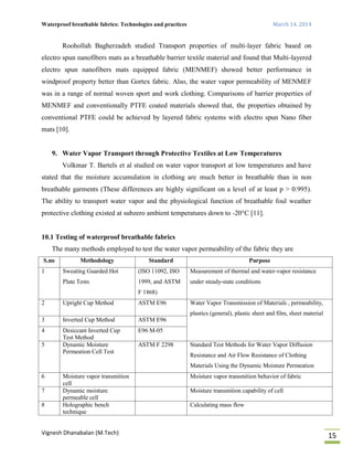 Waterproof breathable fabrics: Technologies and practices March 14, 2014
Vignesh Dhanabalan (M.Tech)
15
Roohollah Bagherzadeh studied Transport properties of multi-layer fabric based on
electro spun nanofibers mats as a breathable barrier textile material and found that Multi-layered
electro spun nanofibers mats equipped fabric (MENMEF) showed better performance in
windproof property better than Gortex fabric. Also, the water vapor permeability of MENMEF
was in a range of normal woven sport and work clothing. Comparisons of barrier properties of
MENMEF and conventionally PTFE coated materials showed that, the properties obtained by
conventional PTFE could be achieved by layered fabric systems with electro spun Nano fiber
mats [10].
9. Water Vapor Transport through Protective Textiles at Low Temperatures
Volkmar T. Bartels et al studied on water vapor transport at low temperatures and have
stated that the moisture accumulation in clothing are much better in breathable than in non
breathable garments (These differences are highly significant on a level of at least p > 0.995).
The ability to transport water vapor and the physiological function of breathable foul weather
protective clothing existed at subzero ambient temperatures down to -20°C [11].
10.1 Testing of waterproof breathable fabrics
The many methods employed to test the water vapor permeability of the fabric they are
S.no Methodology Standard Purpose
1 Sweating Guarded Hot
Plate Tests
(ISO 11092, ISO
1999, and ASTM
F 1868)
Measurement of thermal and water-vapor resistance
under steady-state conditions
2 Upright Cup Method ASTM E96 Water Vapor Transmission of Materials , permeability,
plastics (general), plastic sheet and film, sheet material
3 Inverted Cup Method ASTM E96
4 Desiccant Inverted Cup
Test Method
E96 M-05
5 Dynamic Moisture
Permeation Cell Test
ASTM F 2298 Standard Test Methods for Water Vapor Diffusion
Resistance and Air Flow Resistance of Clothing
Materials Using the Dynamic Moisture Permeation
6 Moisture vapor transmition
cell
Moisture vapor transmition behavior of fabric
7 Dynamic moisture
permeable cell
Moisture transmition capability of cell
8 Holographic bench
technique
Calculating mass flow
 
