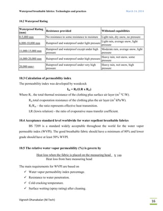 Waterproof breathable fabrics: Technologies and practices March 14, 2014
Vignesh Dhanabalan (M.Tech)
16
10.2 Waterproof Rating
Waterproof Rating
(mm)
Resistance provided Withstand capabilities
0-5,000 mm No resistance to some resistance to moisture Light rain, dry snow, no pressure
6,000-10,000 mm Rainproof and waterproof under light pressure
Light rain, average snow, light
pressure
11,000-15,000 mm
Rainproof and waterproof except under high
pressure
Moderate rain, average snow, light
pressure
16,000-20,000 mm Rainproof and waterproof under high pressure
Heavy rain, wet snow, some
pressure
20,000 mm+
Rainproof and waterproof under very high
pressure
Heavy rain, wet snow, high
pressure
10.3 Calculation of permeability index
The permeability index was developed by woodcock
Im = Rt/(LR x Ret)
Where Rt - the total thermal resistance of the clothing plus surface air layer (m2
ºC/W).
Ret total evaporation resistance of the clothing plus the air layer (m2
kPa/W).
Rt/Ret – the ratio represents effective heat transmition.
LR (lewis relation) - the ratio of evaporative mass transfer coefficient.
10.4 Acceptance standard level worldwide for water repellent breathable fabrics
BS 7209 is a standard widely acceptable throughout the world for the water vapor
permeable index (WVPI). The good breathable fabric should have a minimum of 80% and lower
grade should have at least 50% WVPI.
10.5 The relative water vapor permeability (%) is govern by
Heat loss when the fabric is placed on the measuring head X 100
Heat loss from bare measuring head
The main requirements for WVPI are based on
 Water vapor permeability index percentage.
 Resistance to water penetration.
 Cold cracking temperature.
 Surface wetting (spray rating) after cleaning.
 