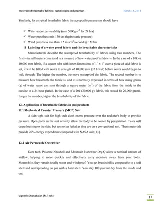Waterproof breathable fabrics: Technologies and practices March 14, 2014
Vignesh Dhanabalan (M.Tech)
17
Similarly, for a typical breathable fabric the acceptable parameters should have
 Water-vapor permeability (min 5000gm-2
for 24 hrs)
 Water proofness min 130 cm (hydrostatic pressure)
 Wind proofness less than 1.5 ml/cm2
/second @ 1M bar
11 Labeling of a water proof fabric and the breathable characteristics
Manufacturers describe the waterproof breathability of fabrics using two numbers. The
first is in millimeters (mm) and is a measure of how waterproof a fabric is. In the case of a 10k or
10,000 mm fabric, if a square tube with inner dimensions of 1” x 1” over a piece of said fabric is
set, it will be filled with water to a height of 10,000 mm (32.8 feet) before water would begin to
leak through. The higher the number, the more waterproof the fabric. The second number is to
measure how breathable the fabric is, and it is normally expressed in terms of how many grams
(g) of water vapor can pass through a square meter (m2
) of the fabric from the inside to the
outside in a 24 hour period. In the case of a 20k (20,000 g) fabric, this would be 20,000 grams.
Larger the number, higher the breathability of the fabric.
12. Application of breathable fabrics in end products
12.1 Mechanical Counter Pressure (MCP) Suit.
A skin-tight suit for high tech cloth exerts pressure over the rocketer's body to provide
pressure. Open pores in the suit actually allow the body to be cooled by perspiration. Tears will
cause bruising to the skin, but are not as lethal as they are on a conventional suit. These materials
provide 20% energy expenditure compared with NASA suit [13].
12.2 Air Permeable Outerwear
Gore tech, Polartec Neoshell and Mountain Hardwear Dry.Q allow a nominal amount of
airflow, helping to more quickly and effectively carry moisture away from your body.
Meanwhile, they remain totally water and windproof. You get breathability comparable to a soft
shell and waterproofing on par with a hard shell. You stay 100 percent dry from the inside and
out.
 