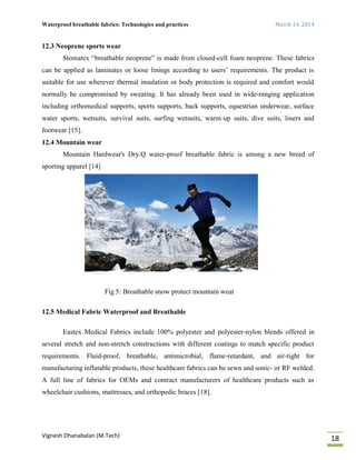 Waterproof breathable fabrics: Technologies and practices March 14, 2014
Vignesh Dhanabalan (M.Tech)
18
12.3 Neoprene sports wear
Stomatex “breathable neoprene” is made from closed-cell foam neoprene. These fabrics
can be applied as laminates or loose linings according to users’ requirements. The product is
suitable for use wherever thermal insulation or body protection is required and comfort would
normally be compromised by sweating. It has already been used in wide-ranging application
including orthomedical supports, sports supports, back supports, equestrian underwear, surface
water sports, wetsuits, survival suits, surfing wetsuits, warm-up suits, dive suits, liners and
footwear [15].
12.4 Mountain wear
Mountain Hardwear's Dry.Q water-proof breathable fabric is among a new breed of
sporting apparel [14]
Fig 5: Breathable snow protect mountain wear
12.5 Medical Fabric Waterproof and Breathable
Eastex Medical Fabrics include 100% polyester and polyester-nylon blends offered in
several stretch and non-stretch constructions with different coatings to match specific product
requirements. Fluid-proof, breathable, antimicrobial, flame-retardant, and air-tight for
manufacturing inflatable products, these healthcare fabrics can be sewn and sonic- or RF welded.
A full line of fabrics for OEMs and contract manufacturers of healthcare products such as
wheelchair cushions, mattresses, and orthopedic braces [18].
 